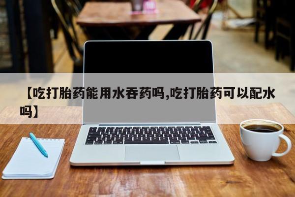 流产药购买联系【吃打胎药能用水吞药吗,吃打胎药可以配水吗】