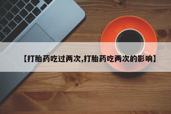流产药购买联系【打胎药吃过两次,打胎药吃两次的影响】