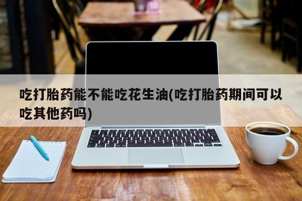 流产药购买联系吃打胎药能不能吃花生油(吃打胎药期间可以吃其他药吗)