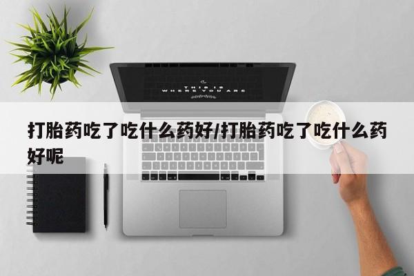 流产药购买联系打胎药吃了吃什么药好/打胎药吃了吃什么药好呢