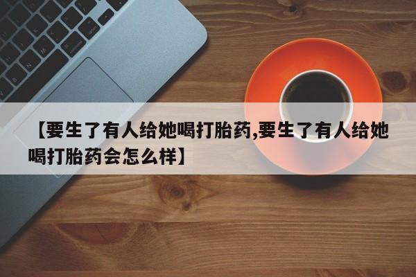 流产药购买联系【要生了有人给她喝打胎药,要生了有人给她喝打胎药会怎么样】