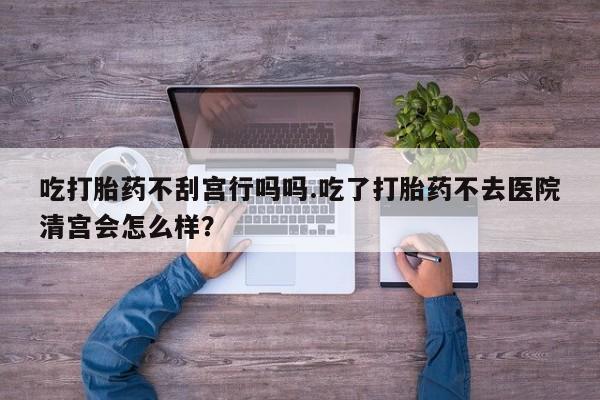 流产药购买联系吃打胎药不刮宫行吗吗.吃了打胎药不去医院清宫会怎么样？