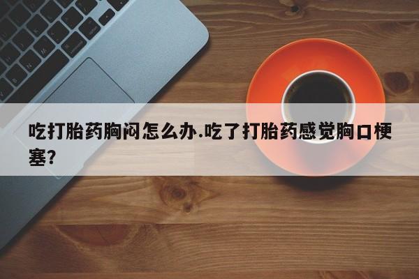 流产药购买联系吃打胎药胸闷怎么办.吃了打胎药感觉胸口梗塞？