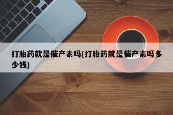 流产药购买联系打胎药就是催产素吗(打胎药就是催产素吗多少钱)