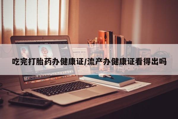 流产药购买联系吃完打胎药办健康证/流产办健康证看得出吗