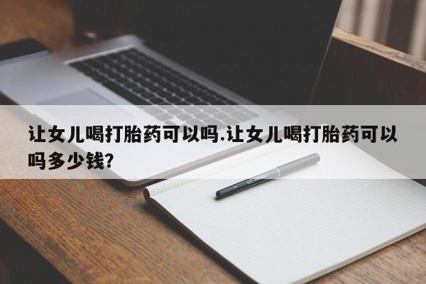 流产药购买联系让女儿喝打胎药可以吗.让女儿喝打胎药可以吗多少钱？