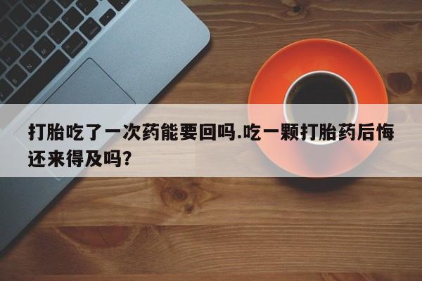 流产药购买联系打胎吃了一次药能要回吗.吃一颗打胎药后悔还来得及吗？