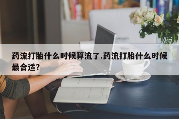 流产药购买联系药流打胎什么时候算流了.药流打胎什么时候最合适？