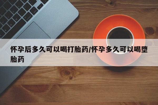流产药购买联系怀孕后多久可以喝打胎药/怀孕多久可以喝堕胎药