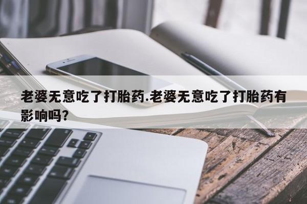 流产药购买联系老婆无意吃了打胎药.老婆无意吃了打胎药有影响吗？