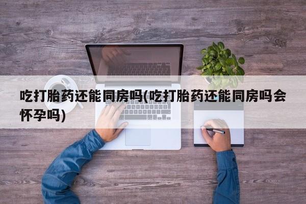流产药购买联系吃打胎药还能同房吗(吃打胎药还能同房吗会怀孕吗)