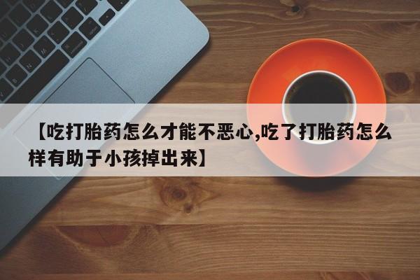 流产药购买联系【吃打胎药怎么才能不恶心,吃了打胎药怎么样有助于小孩掉出来】