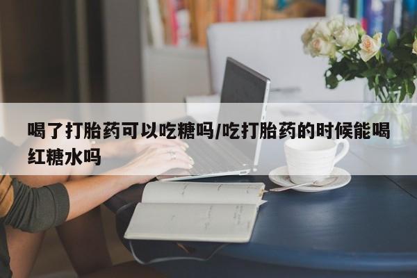 流产药购买联系喝了打胎药可以吃糖吗/吃打胎药的时候能喝红糖水吗