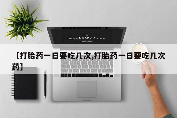 流产药购买联系【打胎药一日要吃几次,打胎药一日要吃几次药】
