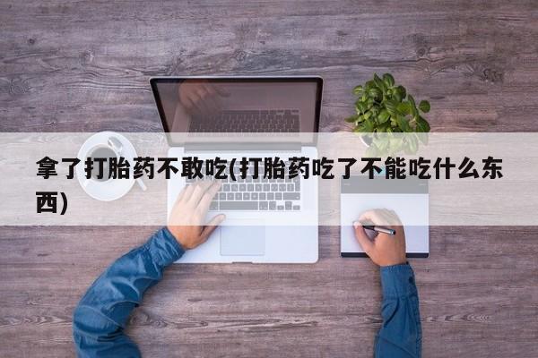 流产药购买联系拿了打胎药不敢吃(打胎药吃了不能吃什么东西)