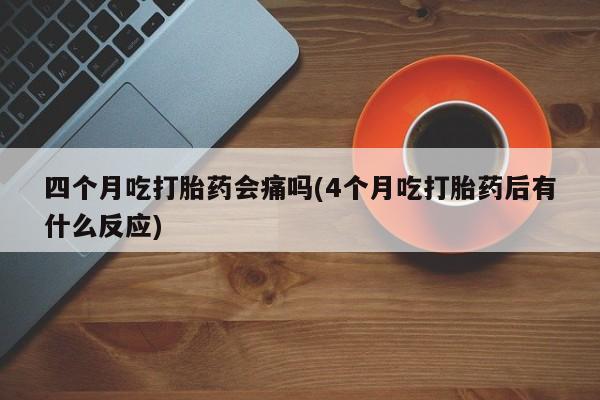 流产药购买联系四个月吃打胎药会痛吗(4个月吃打胎药后有什么反应)