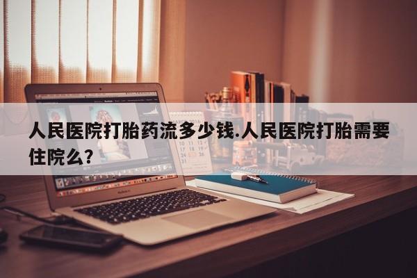 流产药购买联系人民医院打胎药流多少钱.人民医院打胎需要住院么？