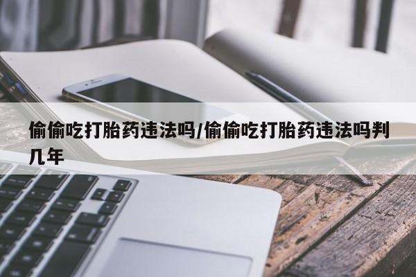 流产药购买联系偷偷吃打胎药违法吗/偷偷吃打胎药违法吗判几年