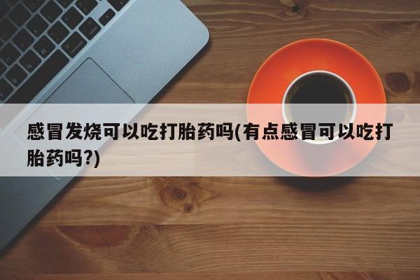 流产药购买联系感冒发烧可以吃打胎药吗(有点感冒可以吃打胎药吗?)