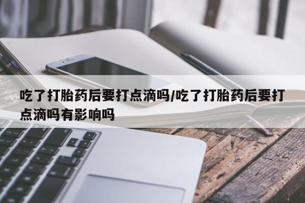 流产药购买联系吃了打胎药后要打点滴吗/吃了打胎药后要打点滴吗有影响吗