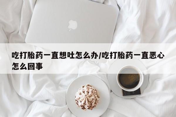 流产药购买联系吃打胎药一直想吐怎么办/吃打胎药一直恶心怎么回事