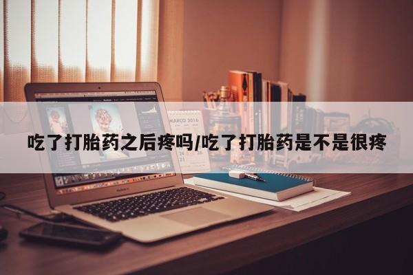 流产药购买联系吃了打胎药之后疼吗/吃了打胎药是不是很疼