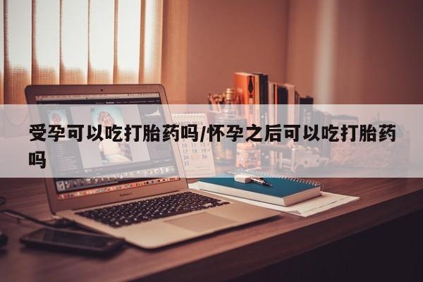 流产药购买联系受孕可以吃打胎药吗/怀孕之后可以吃打胎药吗