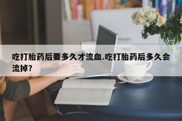 流产药购买联系吃打胎药后要多久才流血.吃打胎药后多久会流掉？