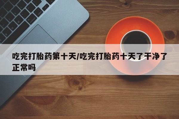 流产药购买联系吃完打胎药第十天/吃完打胎药十天了干净了正常吗