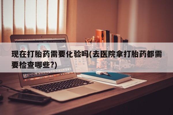 流产药购买联系现在打胎药需要化验吗(去医院拿打胎药都需要检查哪些?)