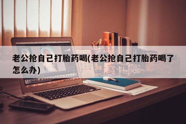 流产药购买联系老公抢自己打胎药喝(老公抢自己打胎药喝了怎么办)