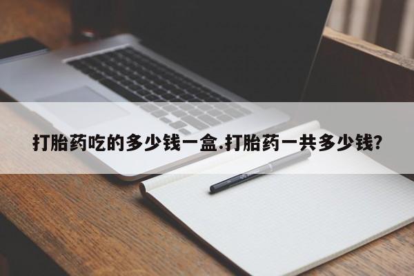 流产药购买联系打胎药吃的多少钱一盒.打胎药一共多少钱？