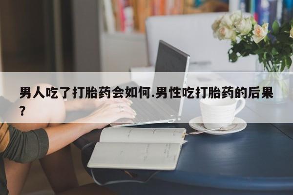 流产药购买联系男人吃了打胎药会如何.男性吃打胎药的后果？