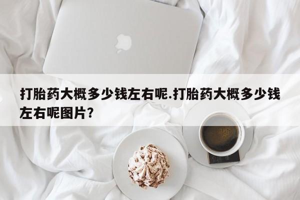 流产药购买联系打胎药大概多少钱左右呢.打胎药大概多少钱左右呢图片？