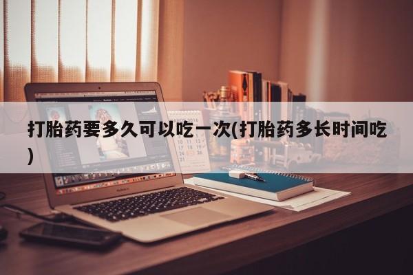 流产药购买联系打胎药要多久可以吃一次(打胎药多长时间吃)