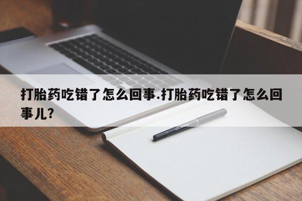 流产药购买联系打胎药吃错了怎么回事.打胎药吃错了怎么回事儿？