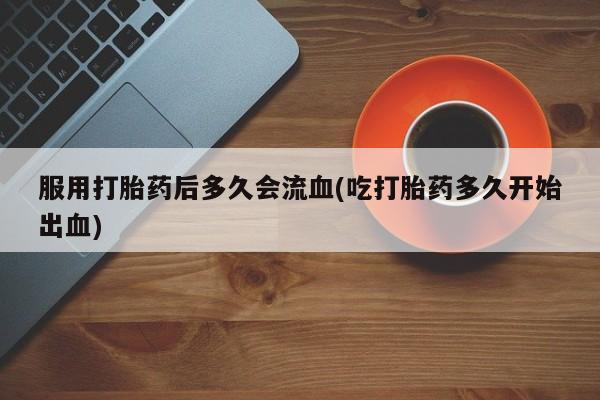 流产药购买联系服用打胎药后多久会流血(吃打胎药多久开始出血)