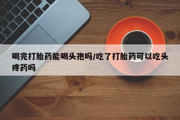 流产药购买联系喝完打胎药能喝头孢吗/吃了打胎药可以吃头疼药吗
