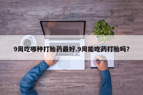 流产药购买联系9周吃哪种打胎药最好.9周能吃药打胎吗？