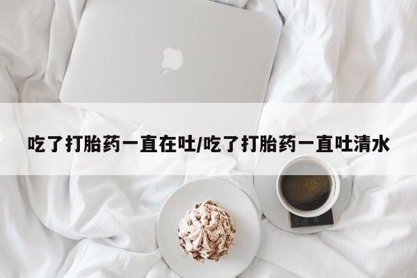 流产药购买联系吃了打胎药一直在吐/吃了打胎药一直吐清水