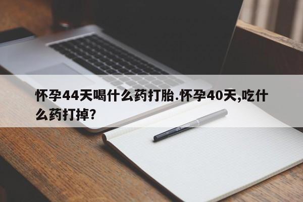 流产药购买联系怀孕44天喝什么药打胎.怀孕40天,吃什么药打掉？