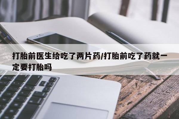 流产药购买联系打胎前医生给吃了两片药/打胎前吃了药就一定要打胎吗