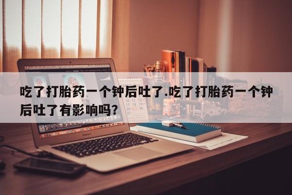 流产药购买联系吃了打胎药一个钟后吐了.吃了打胎药一个钟后吐了有影响吗？