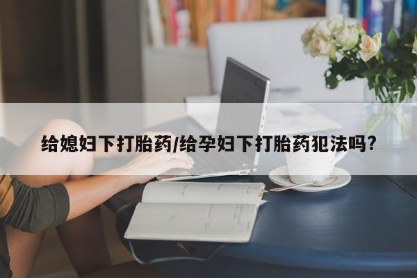 流产药购买联系给媳妇下打胎药/给孕妇下打胎药犯法吗?