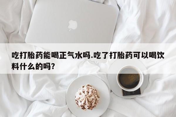 流产药购买联系吃打胎药能喝正气水吗.吃了打胎药可以喝饮料什么的吗？
