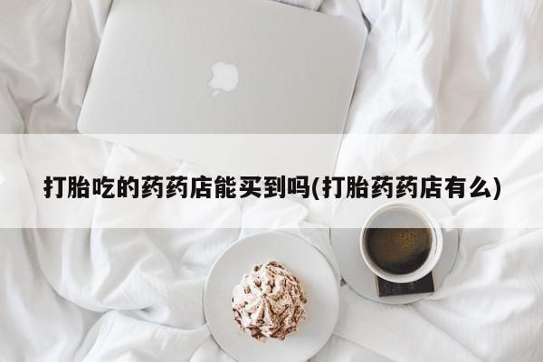 流产药购买联系打胎吃的药药店能买到吗(打胎药药店有么)