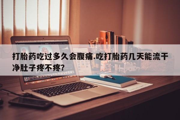 流产药购买联系打胎药吃过多久会腹痛.吃打胎药几天能流干净肚子疼不疼？