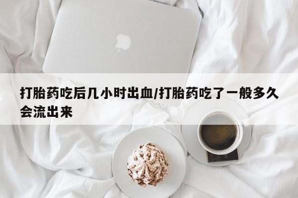 流产药购买联系打胎药吃后几小时出血/打胎药吃了一般多久会流出来