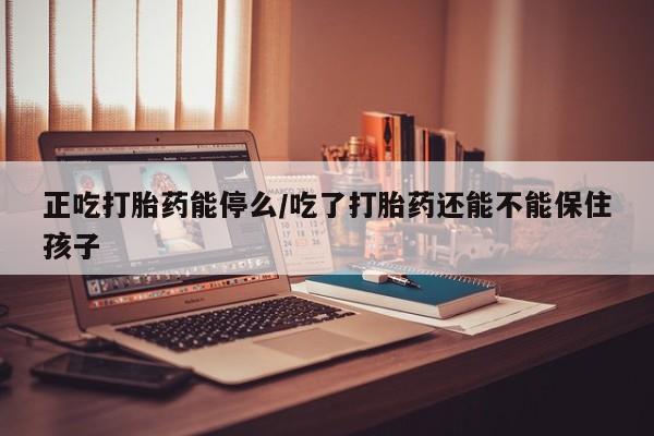 流产药购买联系正吃打胎药能停么/吃了打胎药还能不能保住孩子