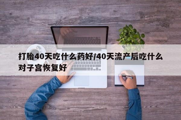流产药购买联系打胎40天吃什么药好/40天流产后吃什么对子宫恢复好